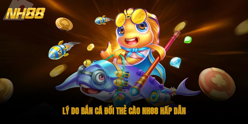 Lý do bắn cá đổi thẻ cào NH88 hấp dẫn